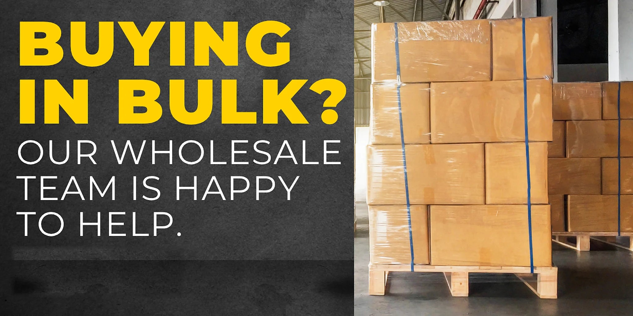 Buying in bulk? Our wholesale team is happy to help. Shrink-wrapped pallets of stock in a warehouse.